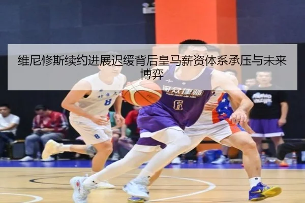 维尼修斯续约进展迟缓背后皇马薪资体系承压与未来博弈