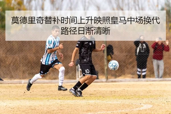 莫德里奇替补时间上升映照皇马中场换代路径日渐清晰