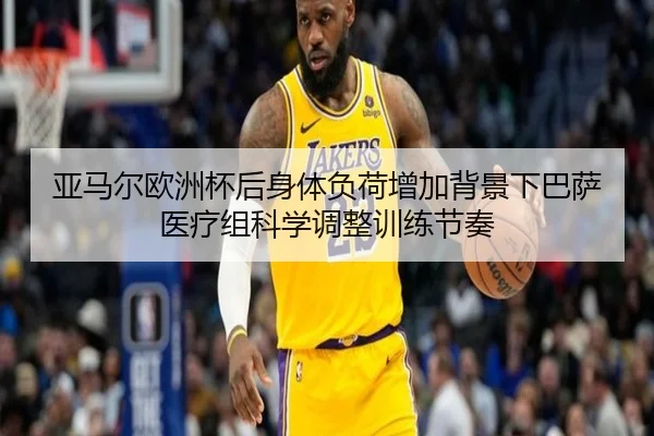 亚马尔欧洲杯后身体负荷增加背景下巴萨医疗组科学调整训练节奏